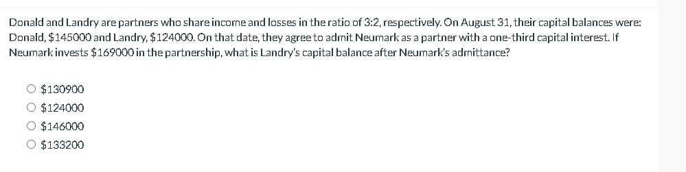 Donald and Landry are partners who share income and losses in the ratio of 3:2, respectively. On August 31, their capital balances were:
Donald, $145000 and Landry, $124000. On that date, they agree to admit Neumark as a partner with a one-third capital interest. If
Neumark invests $169000 in the partnership, what is Landry's capital balance after Neumark's admittance?
$130900
○ $124000
$146000
○ $133200