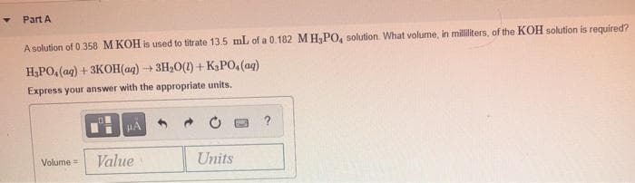 Part A
A solution of 0.358 M KOH is used to titrate 13.5 mL of a 0.182 MH;PO, solution. What volume, in milliliters, of the KOH solution is required?
H,PO, (ag) + 3KOH(aq)
3H20(1) +K3PO,(aq)
Express your answer with the appropriate units.
HA
?
Value
Units
Volume =
