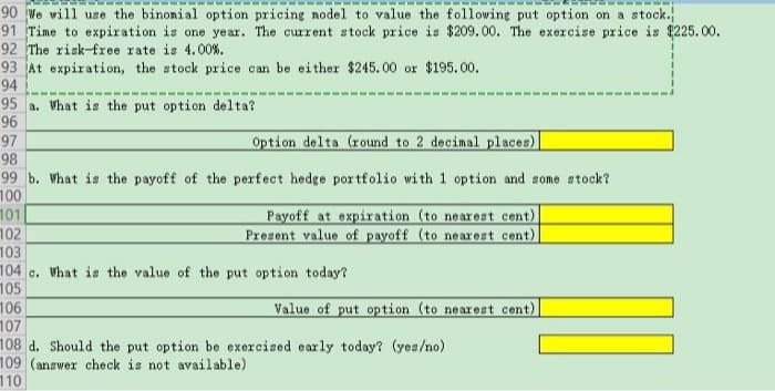 90 We will use the binonial option pricing nodel to value the following put option on a stock.
91 Time to expiration is one year. The current stock price is $209.00. The exercise price is $225.00.
92 The risk-free rate is 4.00%.
93 At expiration, the stock price can be either $245.00 or $195.00.
94
95 a. What is the put option delta?
96
97
98
Option delta (round to 2 decimal places)
99 b. What is the payoff of the perfect hedge portfolio with 1 option and some stock?
100
101
102
103
104 c. What is the value of the put option today?
105
106
107
108 d. Should the put option be exercised early today? (yes/no)
109 (answer check is not available)
110
Payoff at expiration (to nearest cent)
Present value of payoff (to nearest cent)
Value of put option (to nearest cent)
