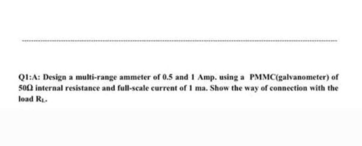 Ql:A: Design a multi-range ammeter of 0.5 and I Amp. using a PMMC(galvanometer) of
500 internal resistance and full-scale current of I ma. Show the way of connection with the
load Ri.
