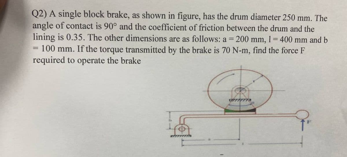 Q2) A single block brake, as shown in figure, has the drum diameter 250 mm. The
angle of contact is 90° and the coefficient of friction between the drum and the
lining is 0.35. The other dimensions are as follows: a = 200 mm, 1 = 400 mm and b
= 100 mm. If the torque transmitted by the brake is 70 N-m, find the force F
required to operate the brake
CTTTTTTX