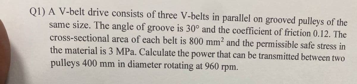 Q1) A V-belt drive consists of three V-belts in parallel on grooved pulleys of the
same size. The angle of groove is 30° and the coefficient of friction 0.12. The
cross-sectional area of each belt is 800 mm² and the permissible safe stress in
the material is 3 MPa. Calculate the power that can be transmitted between two
pulleys 400 mm in diameter rotating at 960 rpm.