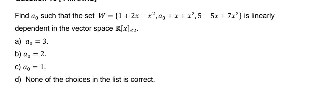 Find a such that the set W = {1 + 2x − x², a₁ + x + x²,5 − 5x + 7x²} is linearly
dependent in the vector space R[x]<2.
a) a₁ = 3.
b) ao = 2.
c) ao = 1.
d) None of the choices in the list is correct.