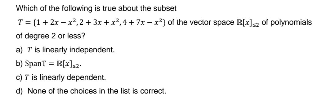 Which of the following is true about the subset
T = {1+ 2x - x², 2 + 3x + x²,4 + 7x − x²} of the vector space R[x]<2 of polynomials
of degree 2 or less?
a) T is linearly independent.
b) SpanT = R[x]≤2·
c) T is linearly dependent.
d) None of the choices in the list is correct.