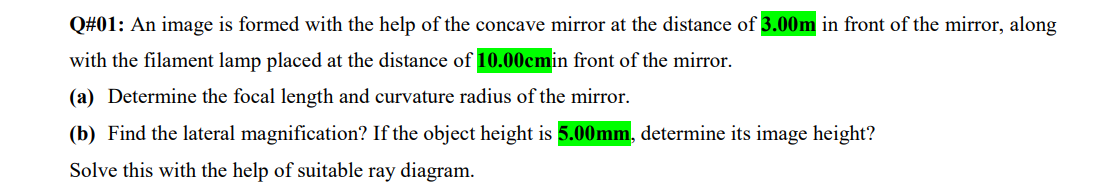 Q#01: An image is formed with the help of the concave mirror at the distance of 3.00m in front of the mirror, along
with the filament lamp placed at the distance of 10.00cmin front of the mirror.
(a) Determine the focal length and curvature radius of the mirror.
(b) Find the lateral magnification? If the object height is 5.00mm, determine its image height?
Solve this with the help of suitable ray diagram.
