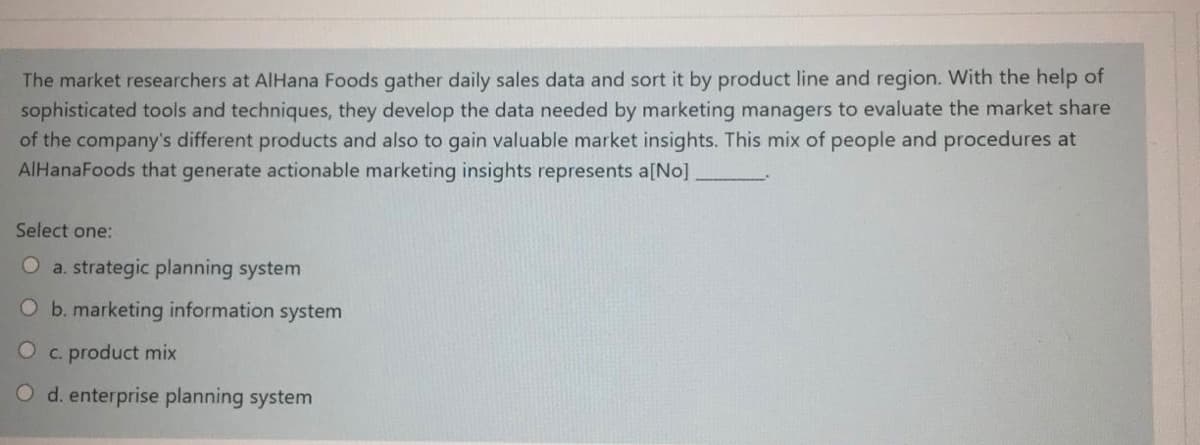 The market researchers at AlHana Foods gather daily sales data and sort it by product line and region. With the help of
sophisticated tools and techniques, they develop the data needed by marketing managers to evaluate the market share
of the company's different products and also to gain valuable market insights. This mix of people and procedures at
AIHanaFoods that generate actionable marketing insights represents a[No].
Select one:
O a. strategic planning system
O b. marketing information system
O c. product mix
d. enterprise planning system
