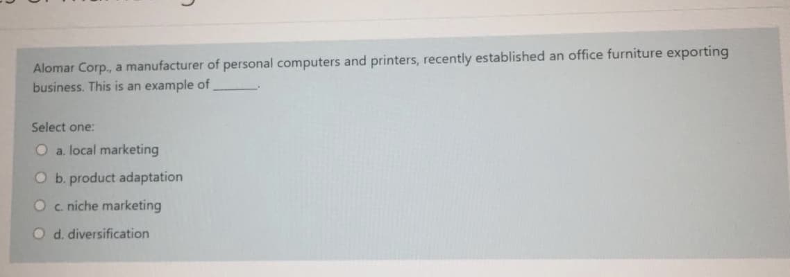 Alomar Corp., a manufacturer of personal computers and printers, recently established an office furniture exporting
business. This is an example of
Select one:
O a. local marketing
O b. product adaptation
Oc niche marketing
O d. diversification
