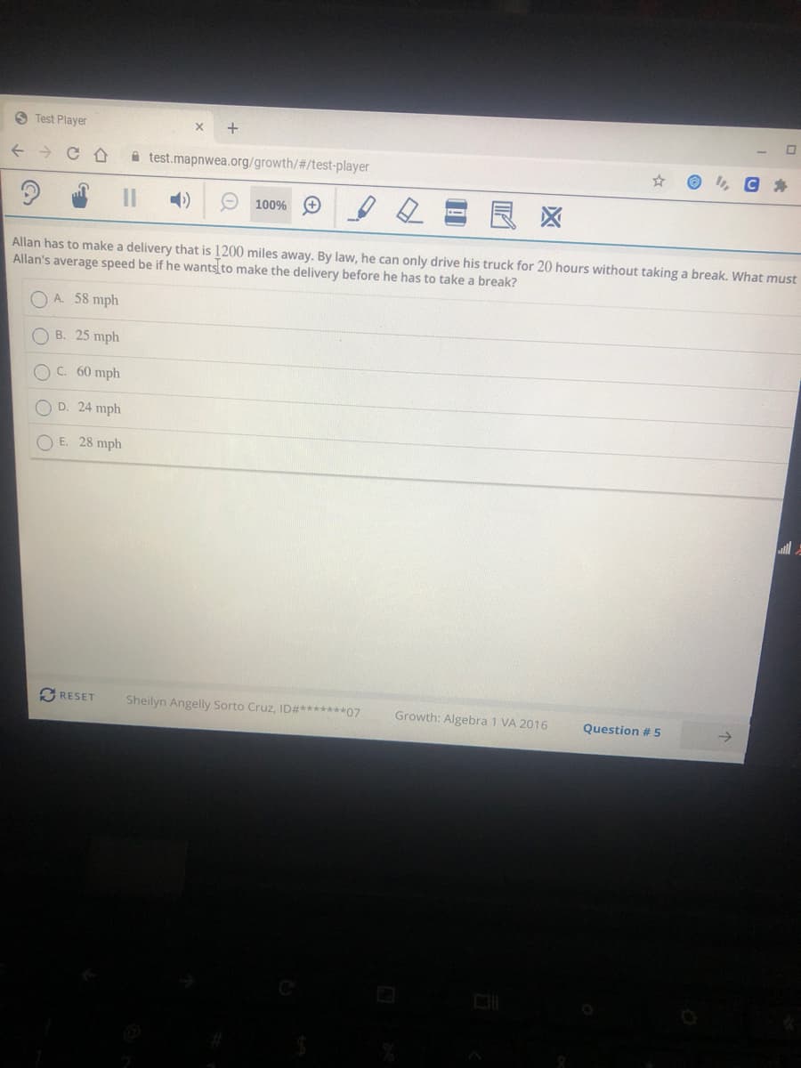 S Test Player
+
A test.mapnwea.org/growth/#/test-player
I, C A
O 100% O
区
Allan has to make a delivery that is 1200 miles away. By law, he can only drive his truck for 20 hours without taking a break. What must
Allan's average speed be if he wants to make the delivery before he has to take a break?
A. 58 mph
O B. 25 mph
OC. 60 mph
O D. 24 mph
O E. 28 mph
O RESET
Sheilyn Angelly Sorto Cruz, ID#*******07
Growth: Algebra 1 VA 2016
Question #5

