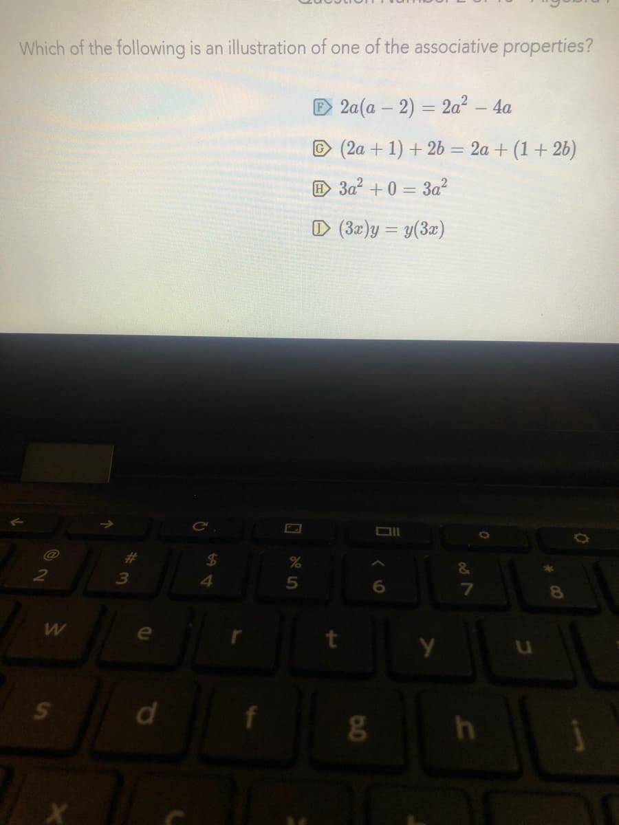 Which of the following is an illustration of one of the associative properties?
D 2a(a – 2) = 2a² - 4a
© (2a + 1) + 26 = 2a + (1 + 2b)
E 3a? + 0 = 3a?
D (32)y = y(3x)
Ce
并
%24
&
4.
6
f
