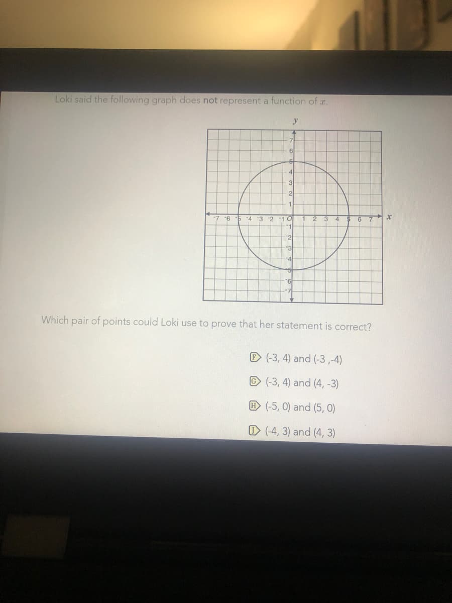 Loki said the following graph does not represent a function of r.
y
6
4
3
2
11
-4
-3 2
10
2
4.
9-
-3
Which pair of points could Loki use to prove that her statement is correct?
E (-3, 4) and (-3 ,-4)
© (-3, 4) and (4, -3)
E (-5, 0) and (5, 0)
O (-4, 3) and (4, 3)
