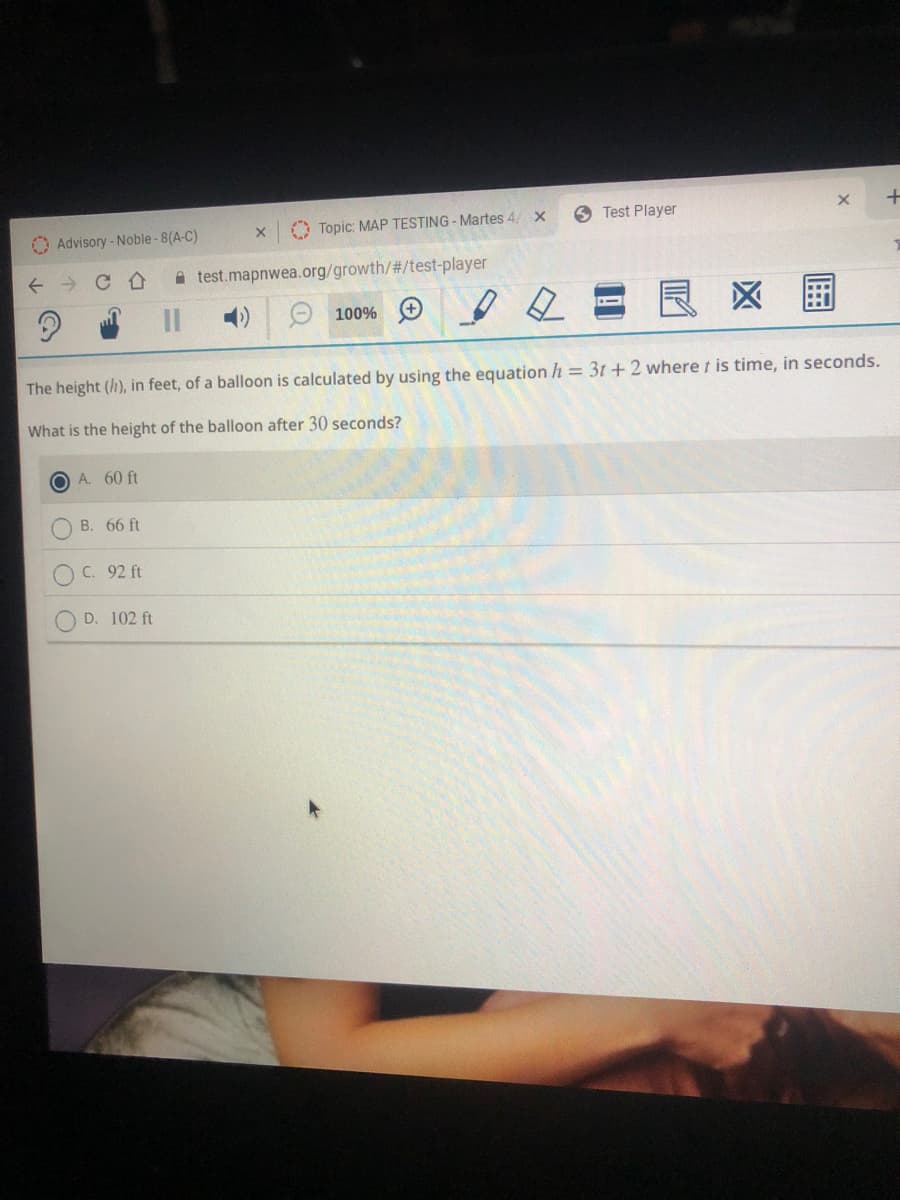 O Advisory - Noble- 8(A-C)
O Topic: MAP TESTING - Martes 4/ x
O Test Player
A test.mapnwea.org/growth/%#/test-player
O 100%
区
The height (h), in feet, of a balloon is calculated by using the equation h = 3t +2 where t is time, in seconds.
What is the height of the balloon after 30 seconds?
O A. 60 ft
O B. 66 ft
O C. 92 ft
D. 102 ft
