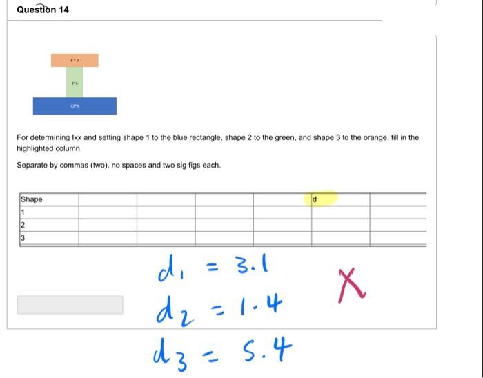 Question 14
4*2
For determining Ixx and setting shape 1 to the blue rectangle, shape 2 to the green, and shape 3 to the orange, fill in the
highlighted column.
Separate by commas (two), no spaces and two sig figs each.
d
Shape
1
23
= 3.1
di
d₂ = 1.4
dz = 5.4
〃
X