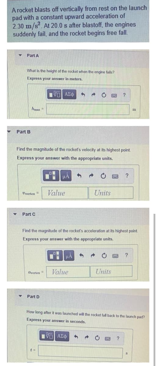 A rocket blasts off vertically from rest on the launch
pad with a constant upward acceleration of
2.30 m/s². At 20.0 s after blastoff, the engines
suddenly fail, and the rocket begins free fall.
Part A
What is the height of the rocket when the engine fails?
Express your answer in meters.
IVE ΑΣΦ 3 → O PE
hmax =
m
Part B
Find the magnitude of the rocket's velocity at its highest point.
Express your answer with the appropriate units.
μA
?
Uvertex =
Value
Units
Part C
Find the magnitude of the rocket's acceleration at its highest point.
Express your answer with the appropriate units.
μA
?
Value
Units
avertex =
Part D
How long after it was launched will the rocket fall back to the launch pad?
Express your answer in seconds.
IVE ΑΣΦ
?
t =
?