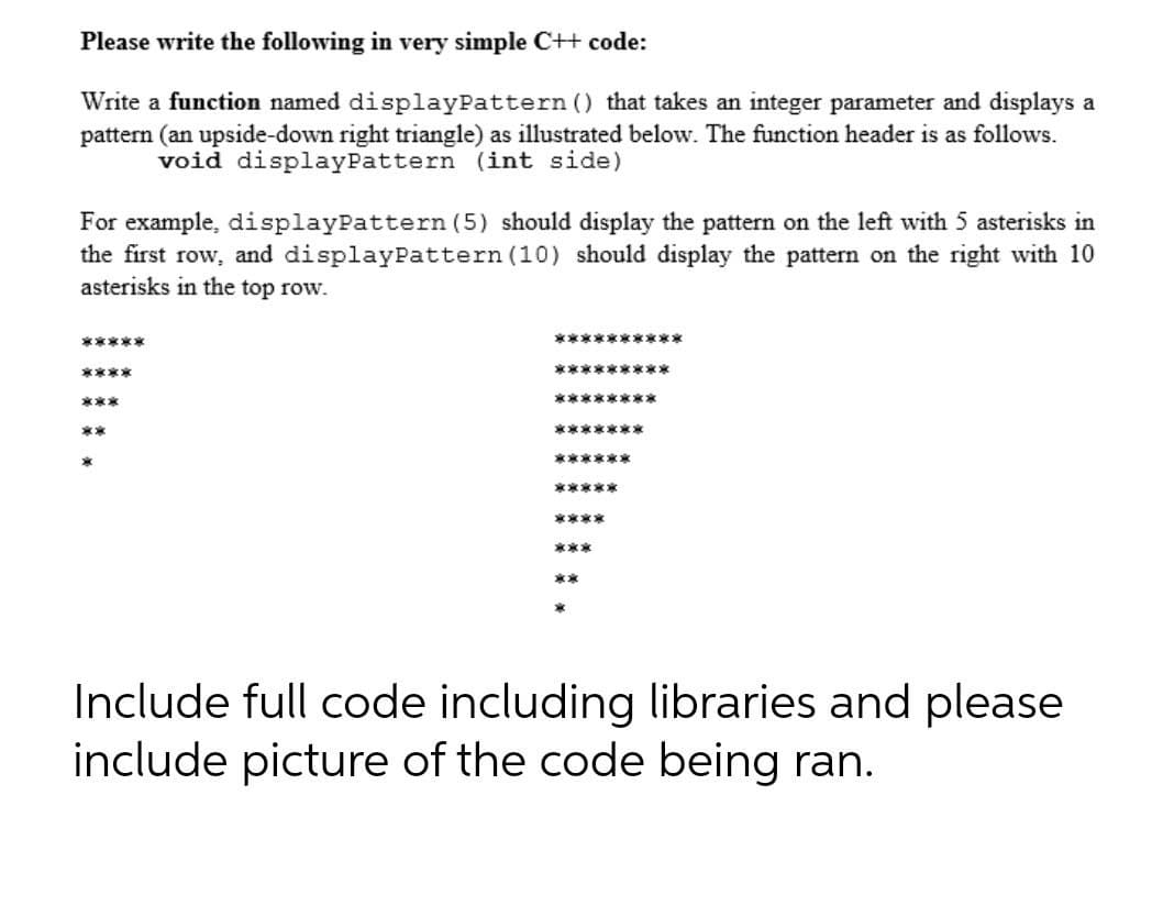 Please write the following in very simple C++ code:
Write a function named displayPattern () that takes an integer parameter and displays a
pattern (an upside-down right triangle) as illustrated below. The function header is as follows.
void displayPattern (int side)
For example, displayPattern (5) should display the pattern on the left with 5 asterisks in
the first row, and displayPattern (10) should display the pattern on the right with 10
asterisks in the top row.
*****
**********
****
*********
***
********
**
*******
******
*****
****
***
**
Include full code including libraries and please
include picture of the code being ran.
