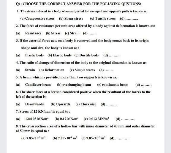 Ql: CHOOSE THE CORRECT ANSWER FOR THE FOLLWING QUSTIONS:
1. The stress induced in a body when subjected to two equal and opposite pulls is known as:
(a) Compressive stress (b) Shear stress
(c) Tensile stress (d)..
2. The force of resistance per unit area offered by a body against deformation is known as:
(a) Resistance (b) Stress (c) Strain (d).
3. If the external force acts on a body is removed and the body comes back to its origin
shape and size, the body is known as :
(a) Plastic body (b) Elastic body (c) Ductile body (d)..
4. The ratio of change of dimension of the body to the original dimension is known as:
(a) Strain (b) Deformation (c) Simple stress (d)..
5. A beam which is provided more than two supports is known as:
(a)
Cantilever beam
(b) overhanging beam
(c) continuous beam
(d) ...
6. The sheer force at a section considered positive when the resultant of the forces to the
left of the section is:
(a) Downwards
(b) Upwards (e) Clockwise (d)
7. Stress of 12 KN/mm' is equal to :
(a) 12x103 MN/m (b) 0.12 MN/m (c) 0.012 MN/m?
(d)..
.....
8. The cross section area of a hollow bar with inner diameter of 40 mm and outer diameter
of 50 mm is equal to :
(a) 7.85x10 m2
(b) 7.85x104 m (c) 7.85x10 m² (d)
