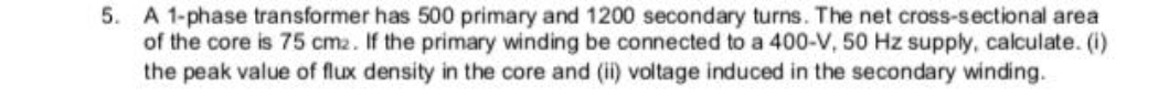 5. A 1-phase transformer has 500 primary and 1200 secondary turns. The net cross-sectional area
of the core is 75 cm2. If the primary winding be connected to a 400-V, 50 Hz supply, calculate. (i)
the peak value of flux density in the core and (i) voltage induced in the secondary winding.
