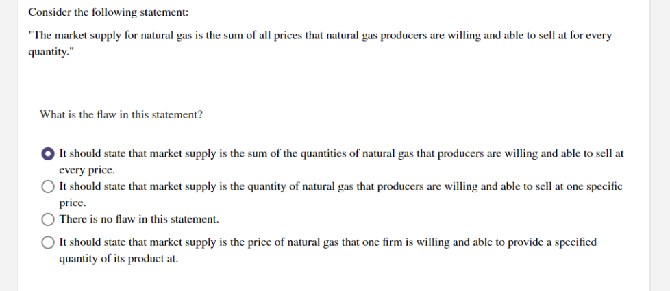 Consider the following statement:
"The market supply for natural gas is the sum of all prices that natural gas producers are willing and able to sell at for every
quantity."
What is the flaw in this statement?
O It should state that market supply is the sum of the quantities of natural gas that producers are willing and able to sell at
every price.
O It should state that market supply is the quantity of natural gas that producers are willing and able to sell at one specific
price.
There is no flaw in this statement.
It should state that market supply is the price of natural gas that one firm is willing and able to provide a specified
quantity of its product at.
