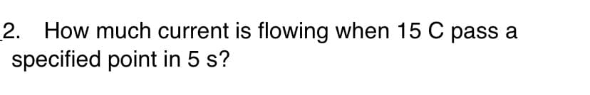 2. How much current is flowing when 15 C pass a
specified point in 5 s?
