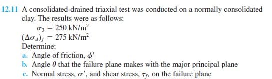 A consolidated-drained triaxial test was conducted on a normally consolidated
clay. The results were as follows:
oz = 250 kN/m?
(Aoa); = 275 kN/m?
Determine:
a. Angle of friction, o'
b. Angle 0 that the failure plane makes with the major principal plane
c. Normal stress, o', and shear stress, 7, on the failure plane
