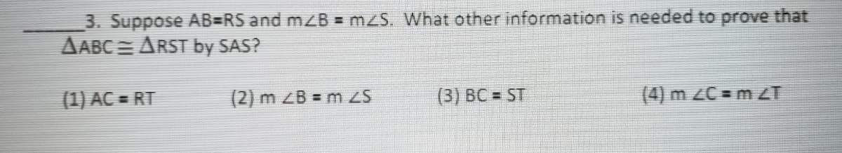 3. Suppose AB=RS and mZB = mzS. What other information is needed to prove that
AABC = ARST by SAS?
(1) AC = RT
(2) m ZB = m ZS
(3) BC = ST
(4) m ZC = mZT
