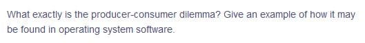 What exactly is the producer-consumer dilemma? Give an example of how it may
be found in operating system software.
