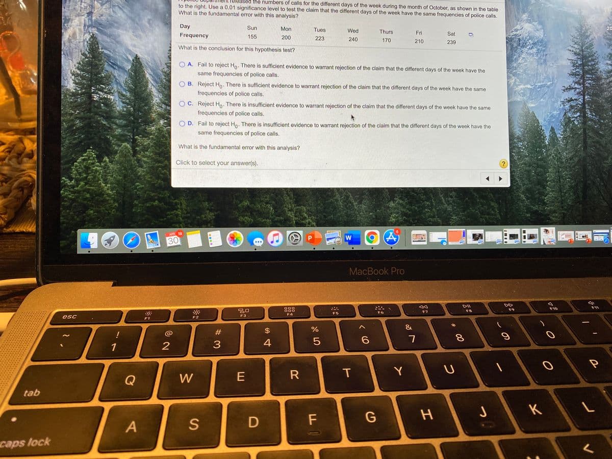 ased the numbers of calls for the different days of the week during the month of October, as shown in the table
to the right. Use a 0.01 significance level to test the claim that the different days of the week have the same frequencies of police calls.
What is the fundamental error with this analysis?
Day
Sun
Mon
Tues
Wed
Thurs
20
Frequency
155
Fri
Sat
200
223
240
170
210
239
What is the conclusion for this hypothesis test?
O A. Fail to reject Ho. There is sufficient evidence to warrant rejection of the claim that the different days of the week have the
same frequencies of police calls.
O B. Reject Ho. There is sufficient evidence to warrant rejection of the claim that the different days of the week have the same
frequencies of police calls.
O C. Reject Ho. There is insufficient evidence to warrant rejection of the claim that the different days of the week have the same
frequencies of police calls.
O D. Fail to reject Ho. There is insufficient evidence to warrant rejection of the claim that the different days of the week have the
same frequencies of police calls.
What is the fundamental error with this analysis?
Click to select your answer(s).
9.
100
APR 18
W
30
MacBook Pro
DII
F11
888
F10
F9
2口
F3 .
F7
F8
F5
F6
F4
esc
F2
F1
&
!
@
#3
$4
2
3
5
1
Y
Q
W
E
tab
K
D
F
G
caps lock
00
T
%24
