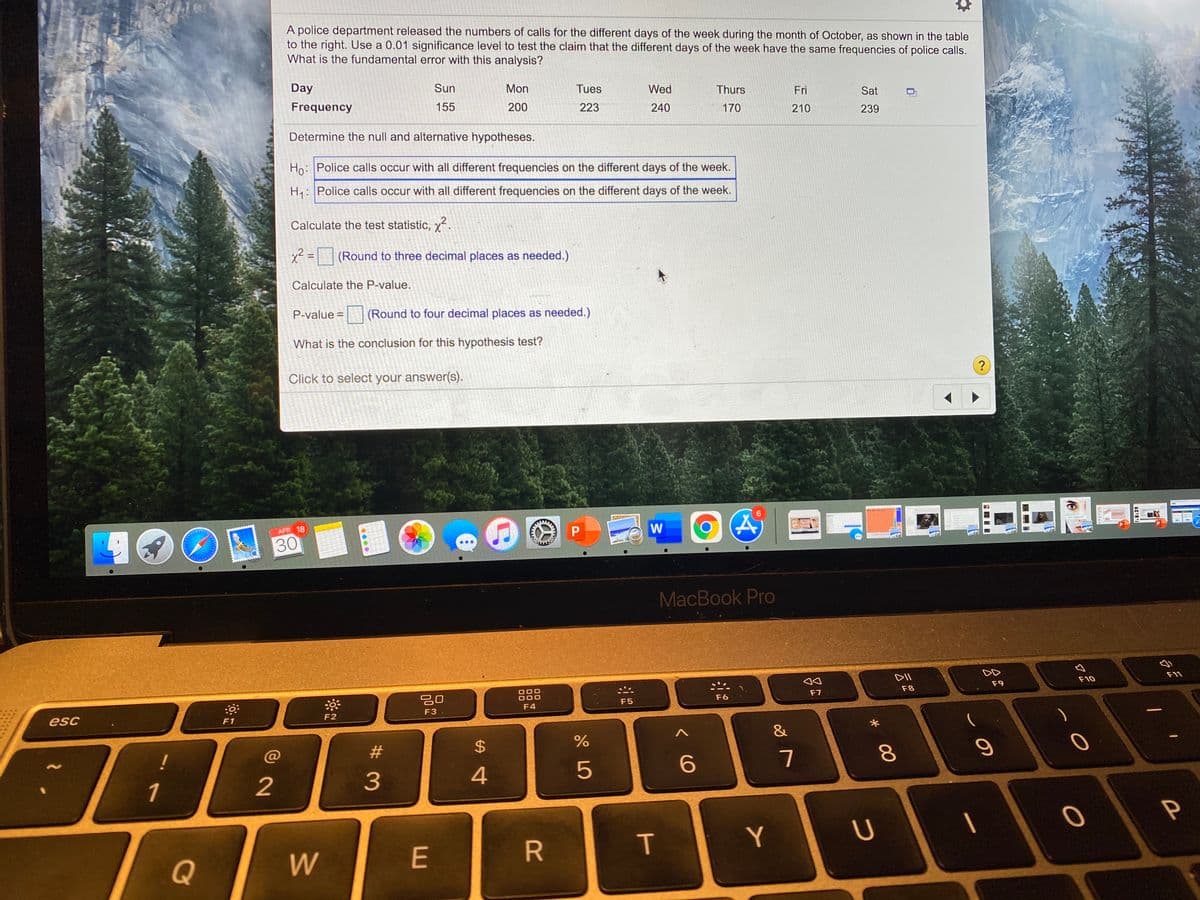 A police department released the numbers of calls for the different days of the week during the month of October, as shown in the table
to the right. Use a 0.01 significance level to test the claim that the different days of the week have the same frequencies of police calls.
What is the fundamental error with this analysis?
Day
Sun
Mon
Tues
Wed
Thurs
Fri
Sat
Frequency
155
200
223
240
170
210
239
Determine the null and alternative hypotheses.
Ho: Police calls occur with all different frequencies on the different days of the week.
H: Police calls occur with all different frequencies on the different days of the week.
Calculate the test statistic, x².
x2 =(Round to three decimal places as needed.)
Calculate the P-value.
P-value =
(Round to four decimal places as needed.)
What is the conclusion for this hypothesis test?
?
Click to select your answer(s).
6.
APR 18
W
30
MacBook Pro
F11
DII
F10
F9
F8
F7
F6
20
000
F5
F4
F3
F2
esc
F1
&
23
%24
5
6
7
4
1
2
|
T
Y
E
Q
00
....
www
