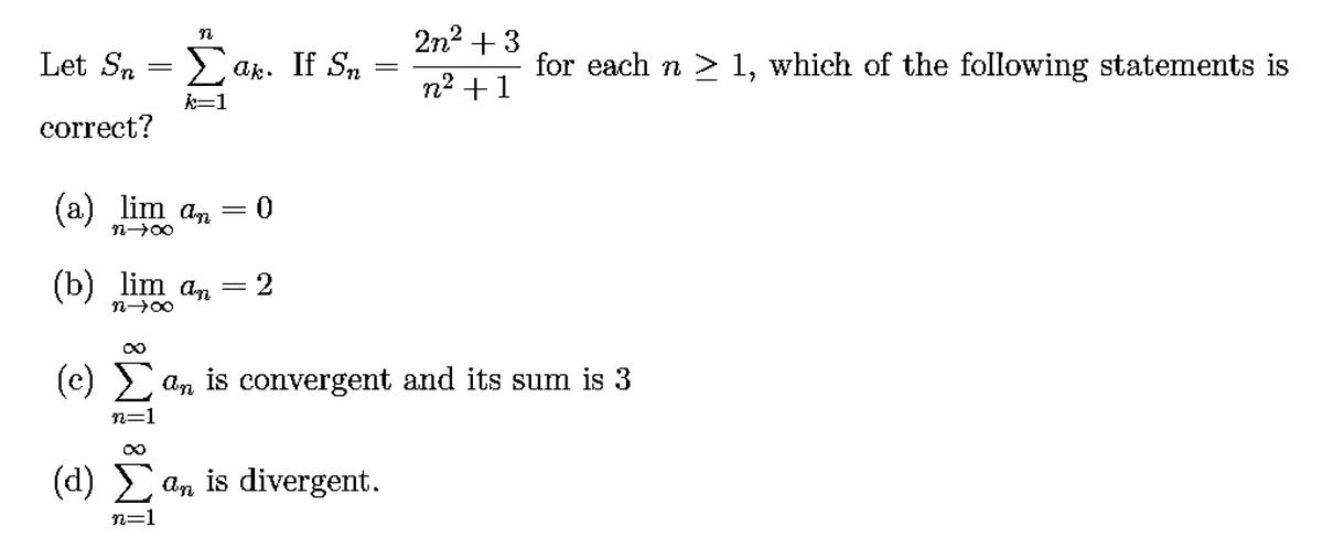 2n2 + 3
Let Sn = La
2 ak. If Sn
for each n > 1, which of the following statements is
n² +1
k=1
correct?
(a)
lim an = 0
200
(b) lim an =2
(c)
2 An is convergent and its sum is 3
n=1
(d) an is divergent.
2=1
