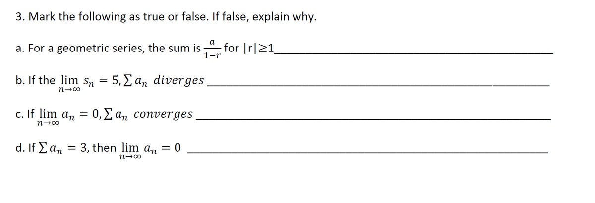 3. Mark the following as true or false. If false, explain why.
а
a. For a geometric series, the sum is for Ir|>1
1-r
b. If the lim sn = 5, £ an diverges
n→∞
c. If lim an =
0, 2 an converges
d. If E an = 3, then lim an = 0
