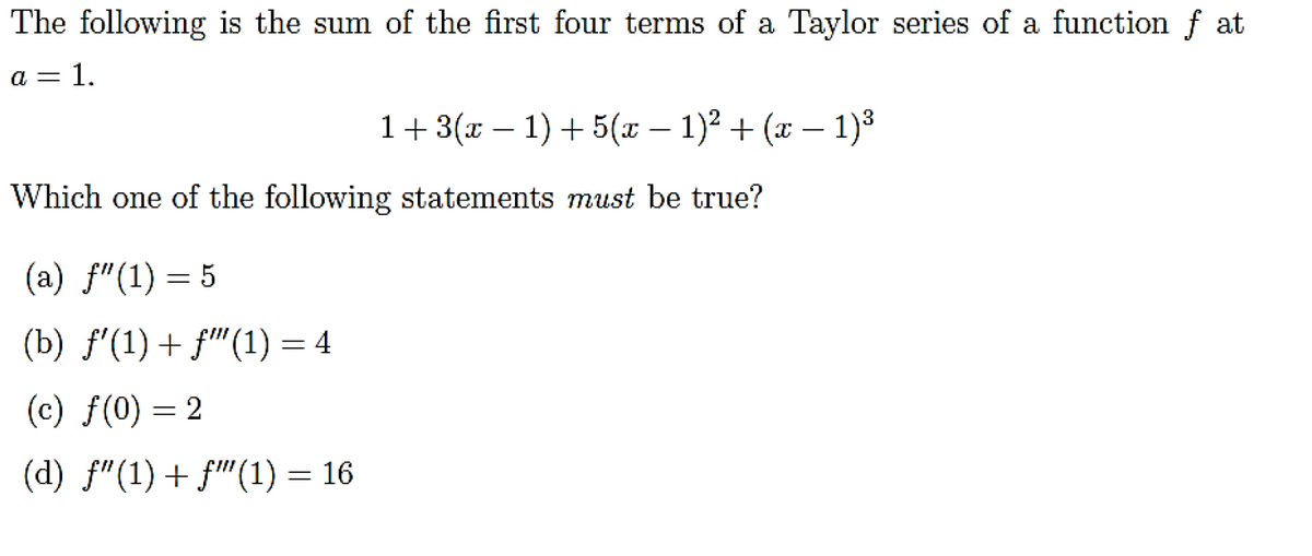 The following is the sum of the first four terms of a Taylor series of a function f at
a = 1.
1+3(x – 1) + 5(x – 1)² + (x – 1)³
-
Which one of the following statements must be true?
(a) f"(1) = 5
(b) f'(1) + f"(1) = 4
(c) f(0) = 2
(d) f"(1) + f"(1) = 16
