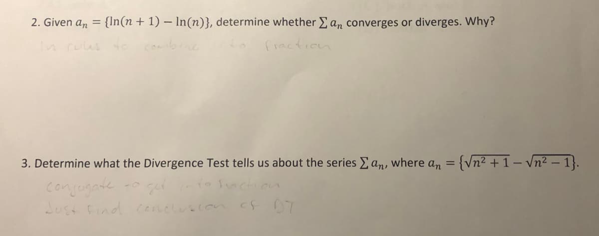 2. Given an =
{In(n + 1) – In(n)}, determine whether E an converges or diverges. Why?
n rulus te
combrne
fraction
3. Determine what the Divergence Test tells us about the series Ean,
an = {Vn² + 1 – vn² – 1}.
where
conjegate
Lust find ceneluscon cF 07
fnction
