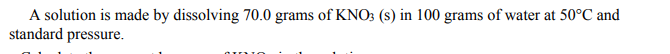 A solution is made by dissolving 70.0 grams of KNO3 (s) in 100 grams of water at 50°C and
standard pressure.

