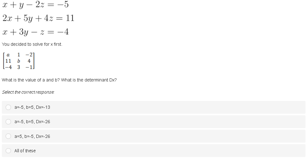 x + y – 2z = -5
2х + 5у + 42 3D 11
x + 3y – z = -4
You decided to solve for x first.
a
-21
11
b
4
-4
3
-1.
What is the value of a and b? What is the determinant Dx?
Select the correctresponse:
O a=-5, b=5, Dx=-13
O a=-5, b=5, Dx=-26
O a=5, b=-5, Dx=-26
O All of these

