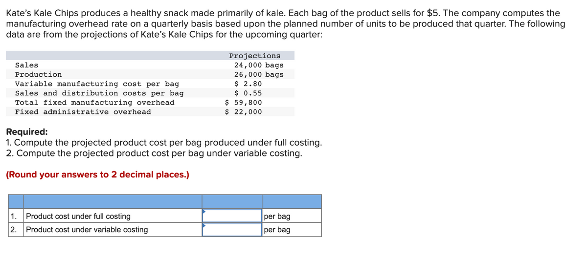 Kate's Kale Chips produces a healthy snack made primarily of kale. Each bag of the product sells for $5. The company computes the
manufacturing overhead rate on a quarterly basis based upon the planned number of units to be produced that quarter. The following
data are from the projections of Kate's Kale Chips for the upcoming quarter:
Projections
24,000 bags
26,000 bags
$ 2.80
$ 0.55
$ 59,800
$ 22,000
Sales
Production
Variable manufacturing cost per bag
Sales and distribution costs per bag
Total fixed manufacturing overhead
Fixed administrative overhead
Required:
1. Compute the projected product cost per bag produced under full costing.
2. Compute the projected product cost per bag under variable costing.
(Round your answers to 2 decimal places.)
1.
Product cost under full costing
per bag
2.
Product cost under variable costing
per bag
