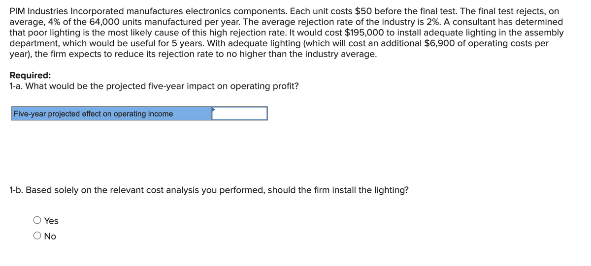 PIM Industries Incorporated manufactures electronics components. Each unit costs $50 before the final test. The final test rejects, on
average, 4% of the 64,000 units manufactured per year. The average rejection rate of the industry is 2%. A consultant has determined
that poor lighting is the most likely cause of this high rejection rate. It would cost $195,000 to install adequate lighting in the assembly
department, which would be useful for 5 years. With adequate lighting (which will cost an additional $6,900 of operating costs per
year), the firm expects to reduce its rejection rate to no higher than the industry average.
Required:
1-a. What would be the projected five-year impact on operating profit?
Five-year projected effect on operating income
1-b. Based solely on the relevant cost analysis you performed, should the firm install the lighting?
Yes
O No
