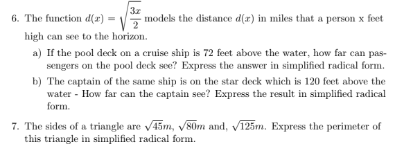 6. The function d(x) = \,
3x
models the distance d(x) in miles that a person x feet
high can see to the horizon.
a) If the pool deck on a cruise ship is 72 feet above the water, how far can pas-
sengers on the pool deck see? Express the answer in simplified radical form.
b) The captain of the same ship is on the star deck which is 120 feet above the
water - How far can the captain see? Express the result in simplified radical
form.
7. The sides of a triangle are 45m, V80m and, V125m. Express the perimeter of
this triangle in simplified radical form.
