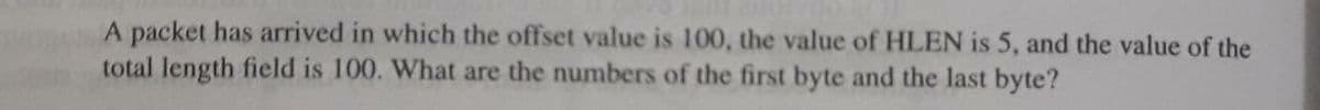 A packet has arrived in which the offset value is 100, the value of HLEN is 5, and the value of the
total length field is 100. What are the numbers of the first byte and the last byte?
