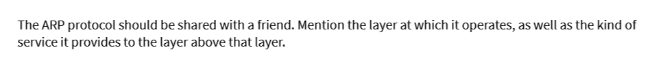The ARP protocol should be shared with a friend. Mention the layer at which it operates, as well as the kind of
service it provides to the layer above that layer.
