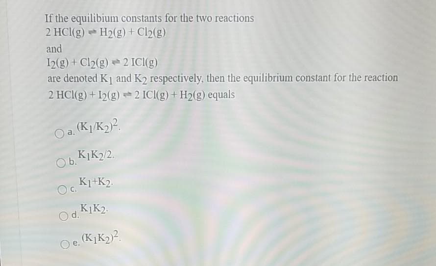 If the equilibium constants for the two reactions
2 HCl(g) H2(g) +Cl2(g)
and
I2(g) + Cl2(g) 2 ICI(g)
are denoted K1 and K2 respectively, then the equilibrium constant for the reaction
2 HCI(g) +I2(g) 2 ICI(g)+ H2(g) equals
O a. (K1/K2)?.
Ob.
O6. KIK2/2.
K1+K2.
c.
K1K2.
Od.
O e. (KIK2)2.
