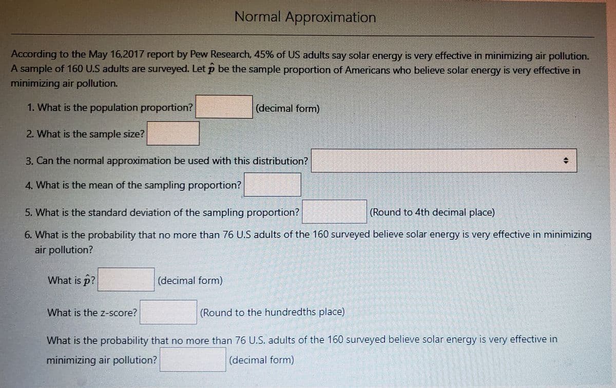 Normal Approximation
According to the May 16,2017 report by Pew Research, 45% of US adults say solar energy is very effective in minimizing air pollution.
A sample of 160 U.S adults are surveyed. Let p be the sample proportion of Americans who believe solar energy is very effective in
minimizing air pollution.
1. What is the population proportion?
(decimal form)
2. What is the sample size?
3. Can the normal approximation be used with this distribution?
4. What is the mean of the sampling proportion?
5. What is the standard deviation of the sampling proportion?
(Round to 4th decimal place)
6. What is the probability that no more than 76 U.S adults of the 160 surveyed believe solar energy is very effective in minimizing
air pollution?
What is p?
(decimal form)
What is the Z-Score?
(Round to the hundredths place)
What is the probability that no more than 76 U.S. adults of the 160 surveyed believe solar energy is very effective in
minimizing air pollution?
(decimal form)
