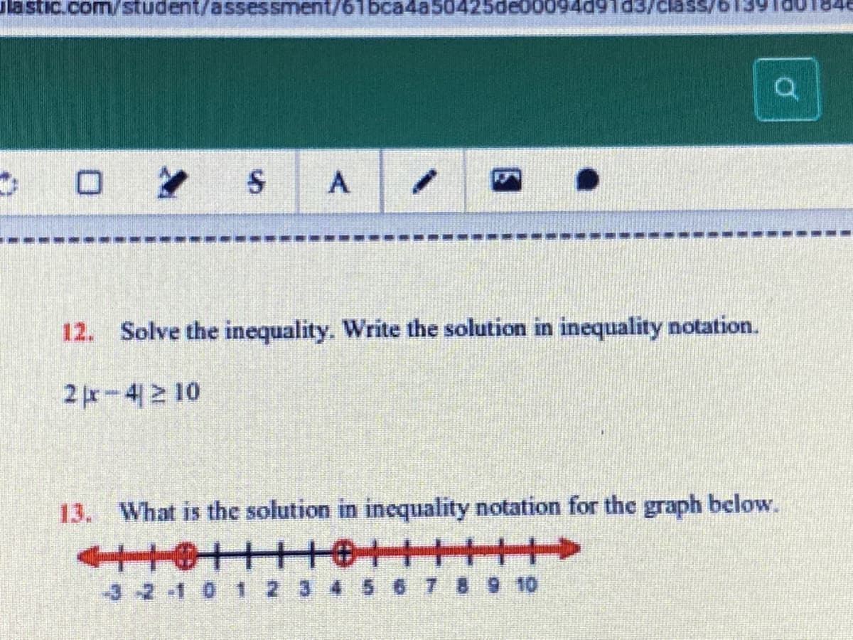 lastic.com/student/assessment/61 bca4a5042
12.
Solve the inequality. Write the solution in inequality notation.
2-4 10
13. What is the solution in inequality notation for the graph below.
-3 2-1 0 1 2 3 4 5 6 7 8 9 10
