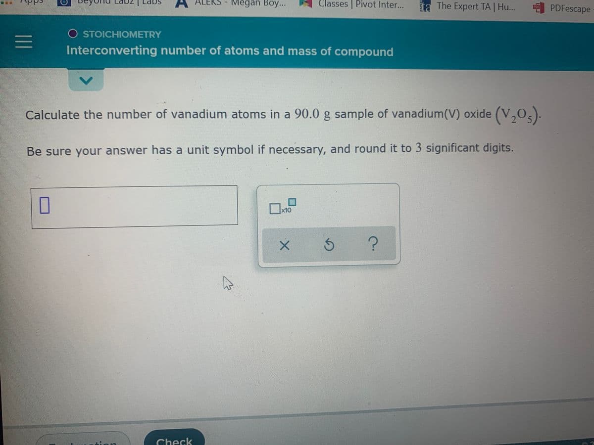 ALEKS - Megan Boy...
Classes | Pivot Inter...
ta The Expert TA | Hu... PDFescape
O STOICHIOMETRY
Interconverting number of atoms and mass of compound
Calculate the number of vanadium atoms in a 90.0 g sample of vanadium(V) oxide (V,0,).
Be sure your answer has a unit symbol if necessary, and round it to 3 significant digits.
x10
Check
