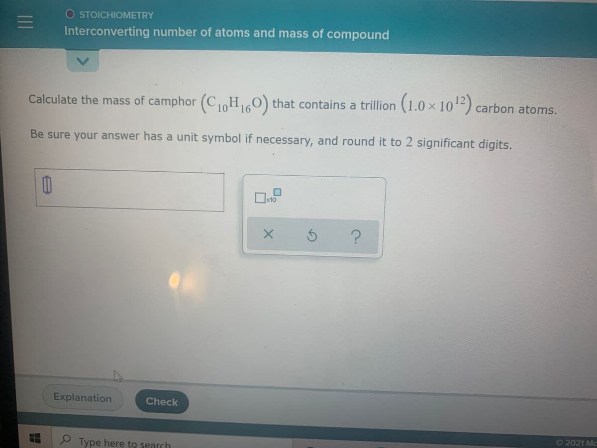 O STOICHIOMETRY
Interconverting number of atoms and mass of compound
Calculate the mass of camphor (C HO) that contains a trillion (1.0 x 102) carbon atoms.
16
10
Be sure your answer has a unit symbol if necessary, and round it to 2 significant digits.
x10
Explanation
Check
O 2021 Mc
P Type here to search
