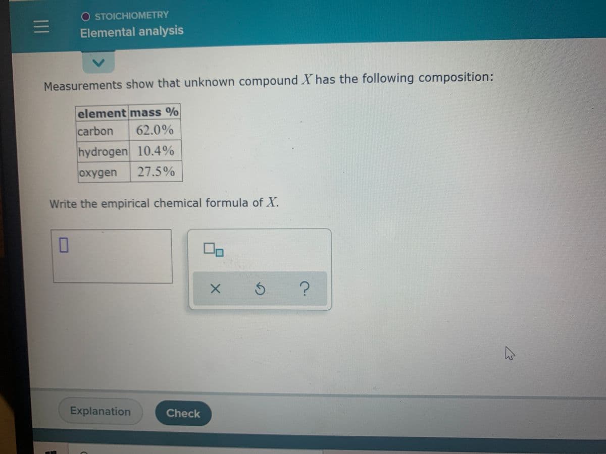 O STOICHIOMETRY
Elemental analysis
Measurements show that unknown compound X has the following composition:
element mass %
carbon
62.0%
hydrogen 10.4%
охудen
27.5%
Write the empirical chemical formula of X.
O
5.
Explanation
Check
1II
