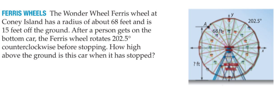 FERRIS WHEELS The Wonder Wheel Ferris wheel at
Coney Island has a radius of about 68 feet and is
15 feet off the ground. After a person gets on the
bottom car, the Ferris wheel rotates 202.5°
counterclockwise before stopping. How high
above the ground is this car when it has stopped?
