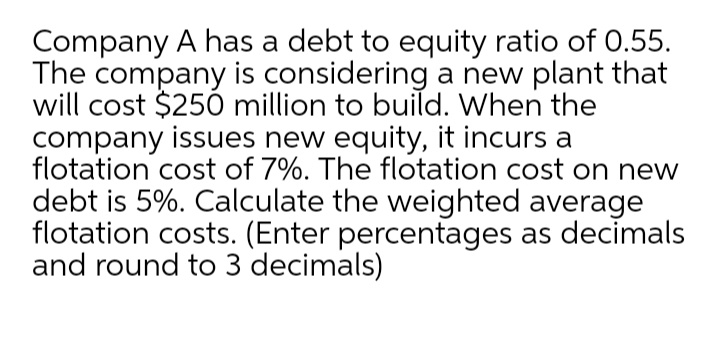 Company A has a debt to equity ratio of 0.55.
The company is considering a new plant that
will cost $250 million to build. When the
company issues new equity, it incurs a
flotation cost of 7%. The flotation cost on new
debt is 5%. Calculate the weighted average
flotation costs. (Enter percentages as decimals
and round to 3 decimals)
