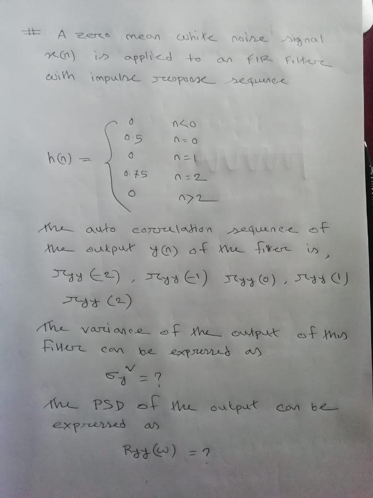 开
white noise signal
A zero
mean
applied to
with impulse sesponse
is
FIR FItee
sequinee
0.5
h6) =
nニ」
0.75
ヘ>2-
the auto
coruulation sequenee of
the aukput y@) of h fikere is,
すy Ce),て り Jてする6)、 )
०४ (2)
The varioance of the output ot ths
finerr can
be exprurred as
5g =?
the PSD ot he output
Can be
expressed
RayW) = ?
