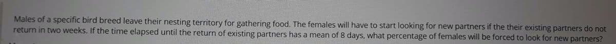 Males of a specific bird breed leave their nesting territory for gathering food. The females will have to start looking for new partners if the their existing partners do not
return in two weeks. If the time elapsed until the return of existing partners has a mean of 8 days, what percentage of females will be forced to look for new partners?

