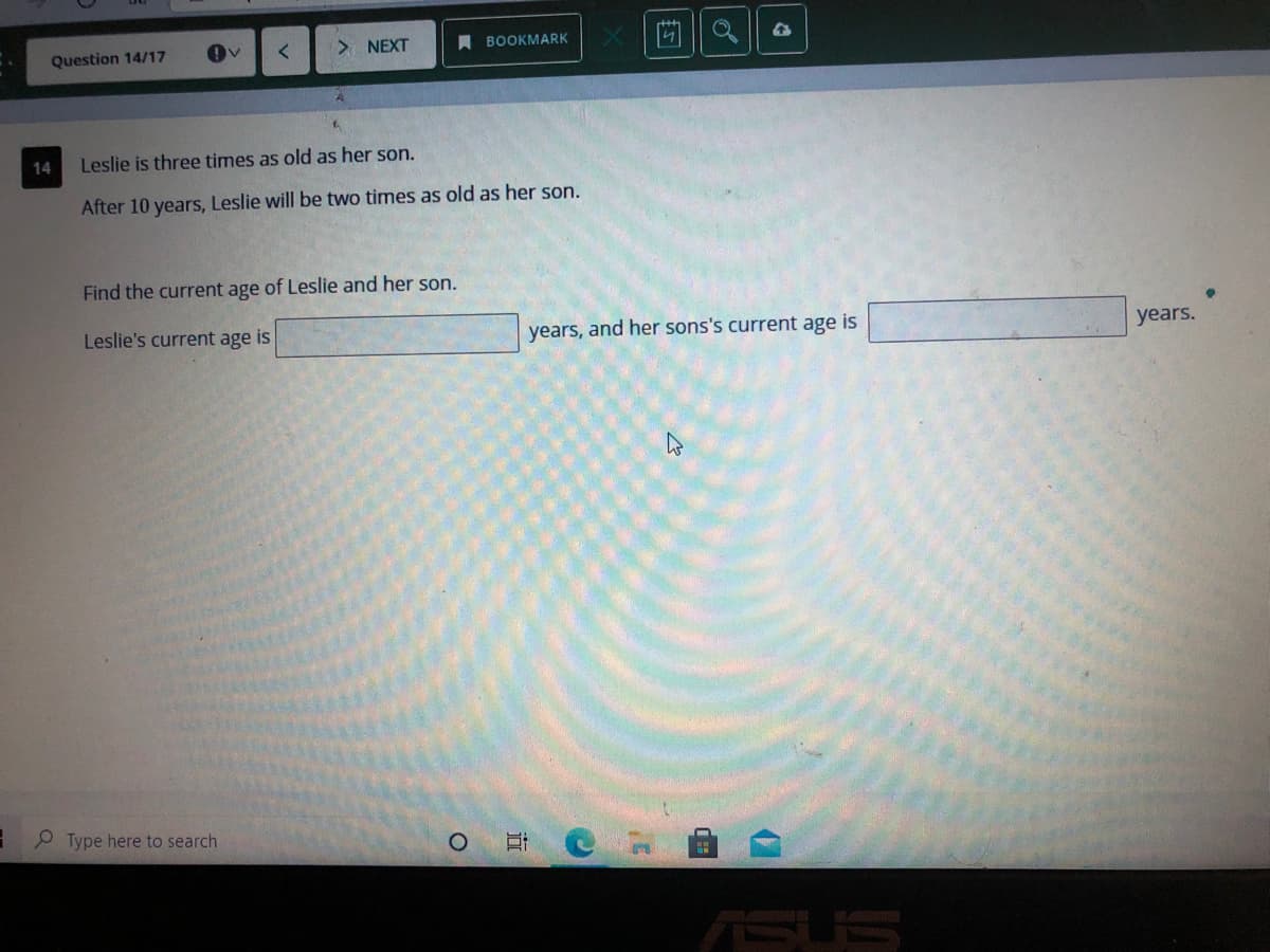 Question 14/17
> NEXT
A BOOKMARK
14
Leslie is three times as old as her son.
After 10 years, Leslie will be two times as old as her son.
Find the current age of Leslie and her son.
Leslie's current age is
years, and her sons's current age is
years.
9 Type here to search
ASUS
近
