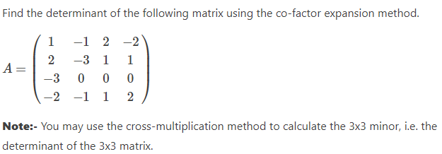 Find the determinant of the following matrix using the co-factor expansion method.
-1
2-2
-3 1
1
-3
0 0
0
-2 -1 1 2
A =
1
2
Note:- You may use the cross-multiplication method to calculate the 3x3 minor, i.e. the
determinant of the 3x3 matrix.